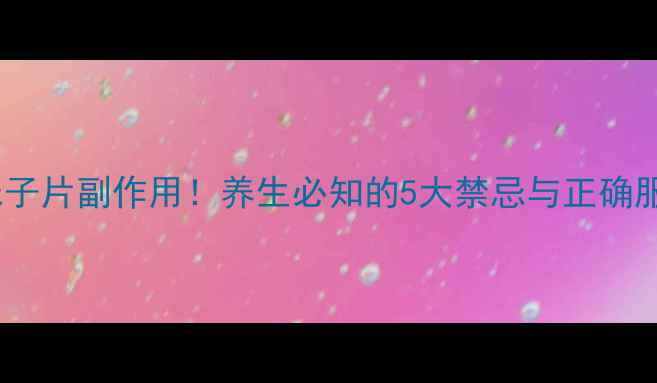 参芪五味子片副作用养生必知的5大禁忌与正确服用指南