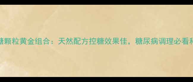参芪降糖颗粒黄金组合天然配方控糖效果佳糖尿病调理必看科学配比