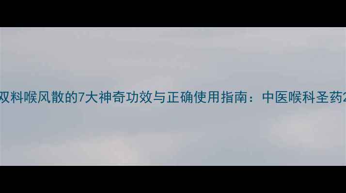 双料喉风散的7大神奇功效与正确使用指南中医喉科圣药