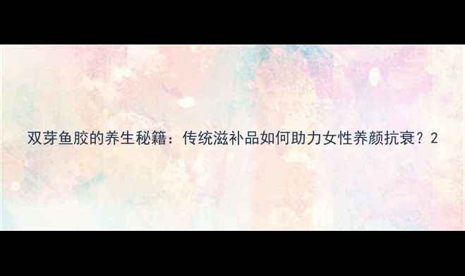 图片 双芽鱼胶的养生秘籍：传统滋补品如何助力女性养颜抗衰？2