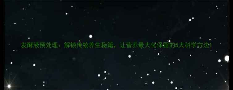 发酵液预处理解锁传统养生秘籍让营养最大化保留的5大科学方法