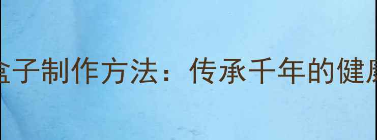 古代养生盒子制作方法传承千年的健康守护智慧