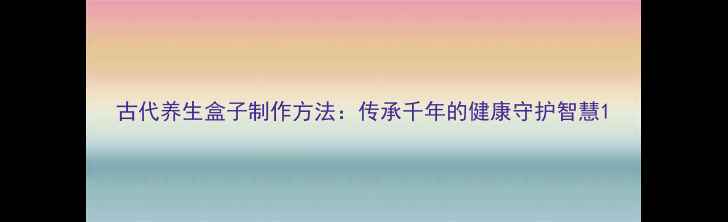 图片 古代养生盒子制作方法：传承千年的健康守护智慧1