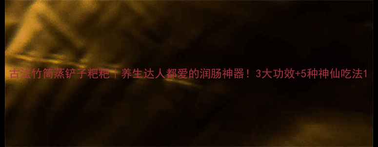 古法竹筒蒸铲子粑粑养生达人都爱的润肠神器3大功效5种神仙吃法