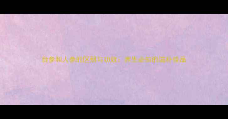 图片 台参和人参的区别与功效：养生必知的滋补佳品