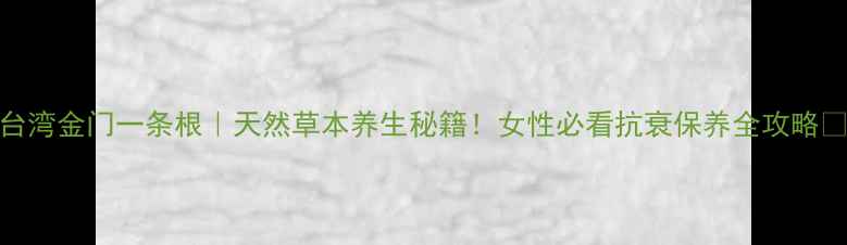 台湾金门一条根天然草本养生秘籍女性必看抗衰保养全攻略