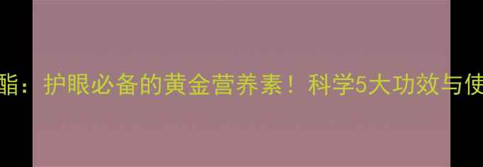 图片 叶黄素酯：护眼必备的黄金营养素！科学5大功效与使用指南