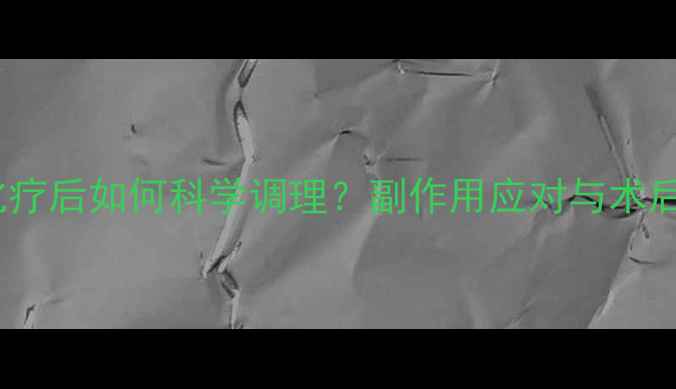 吉西他滨化疗后如何科学调理副作用应对与术后恢复指南