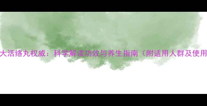 同仁堂大活络丸权威科学解读功效与养生指南附适用人群及使用禁忌