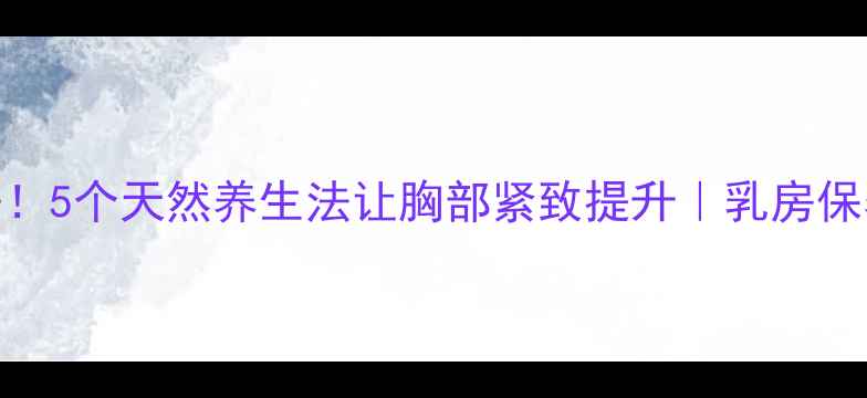 告别下垂5个天然养生法让胸部紧致提升乳房保养全攻略