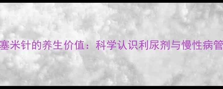 呋塞米针的养生价值科学认识利尿剂与慢性病管理