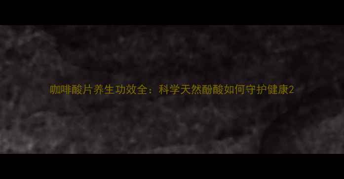 咖啡酸片养生功效全科学天然酚酸如何守护健康