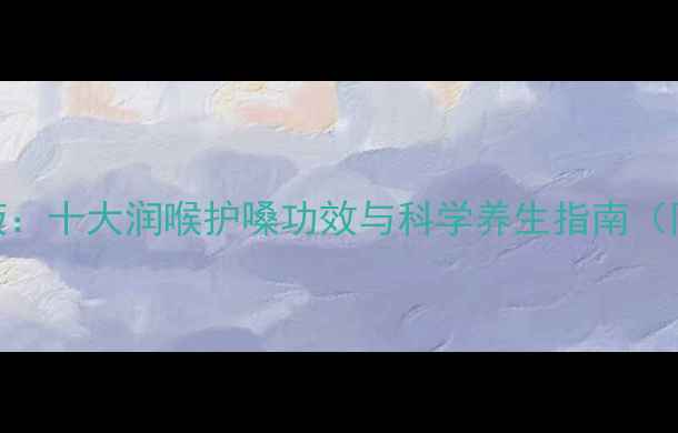 咽喉清口服液十大润喉护嗓功效与科学养生指南附专业成分