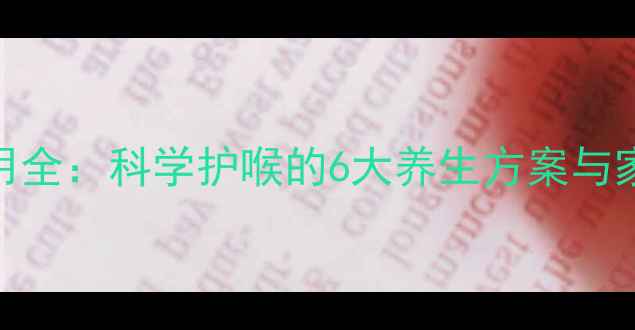 咽炎片副作用全科学护喉的6大养生方案与家庭应急指南