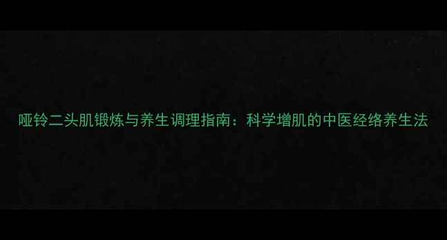 图片 哑铃二头肌锻炼与养生调理指南：科学增肌的中医经络养生法