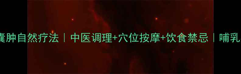 哺乳期乳腺囊肿自然疗法中医调理穴位按摩饮食禁忌哺乳期妈妈必看