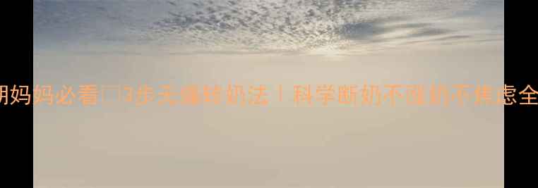 哺乳期妈妈必看3步无痛转奶法科学断奶不涨奶不焦虑全攻略