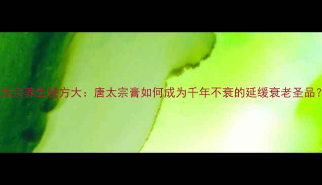 图片 唐太宗养生秘方大：唐太宗膏如何成为千年不衰的延缓衰老圣品？1