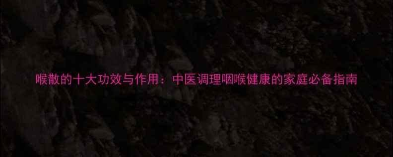喉散的十大功效与作用中医调理咽喉健康的家庭必备指南