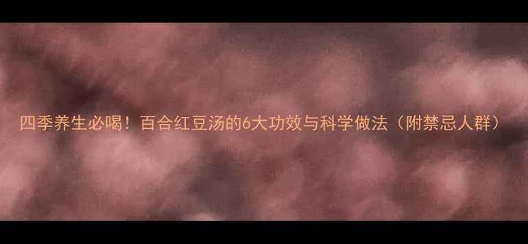 四季养生必喝百合红豆汤的6大功效与科学做法附禁忌人群