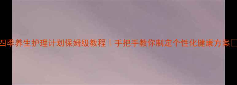 图片 四季养生护理计划保姆级教程｜手把手教你制定个性化健康方案🌿