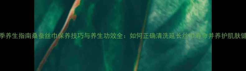 图片 四季养生指南桑蚕丝巾保养技巧与养生功效全：如何正确清洗延长丝巾寿命并养护肌肤健康