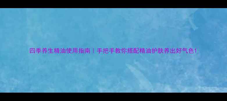 四季养生精油使用指南手把手教你搭配精油护肤养出好气色