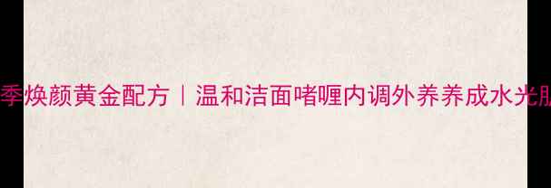 四季焕颜黄金配方温和洁面啫喱内调外养养成水光肌