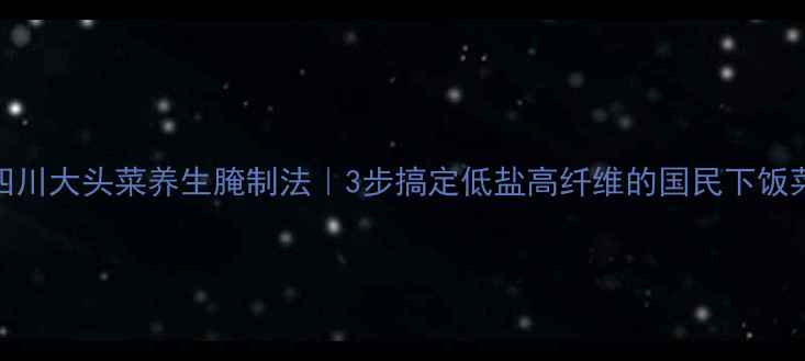 图片 四川大头菜养生腌制法｜3步搞定低盐高纤维的国民下饭菜