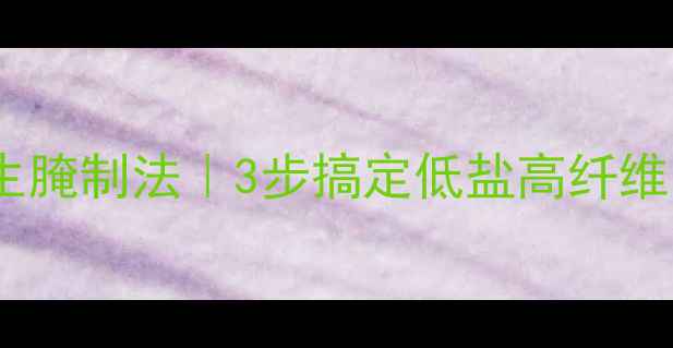 四川大头菜养生腌制法3步搞定低盐高纤维的国民下饭菜