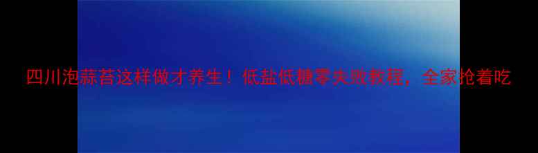 图片 四川泡蒜苔这样做才养生！低盐低糖零失败教程，全家抢着吃