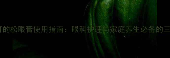 四环素可的松眼膏使用指南眼科护理与家庭养生必备的三大功效