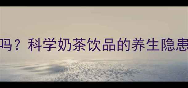 回奶茶有副作用吗科学奶茶饮品的养生隐患与正确饮用指南