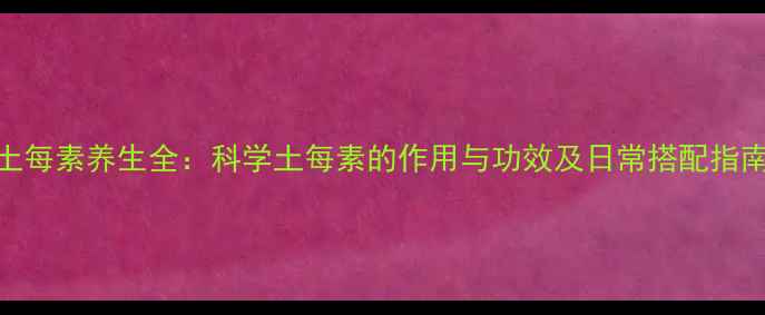 土每素养生全科学土每素的作用与功效及日常搭配指南