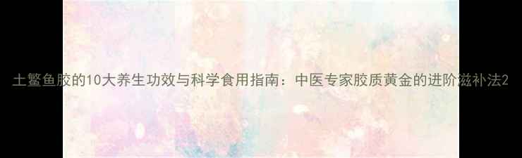 图片 土鳘鱼胶的10大养生功效与科学食用指南：中医专家胶质黄金的进阶滋补法2