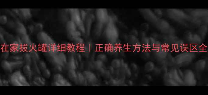 在家拔火罐详细教程正确养生方法与常见误区全