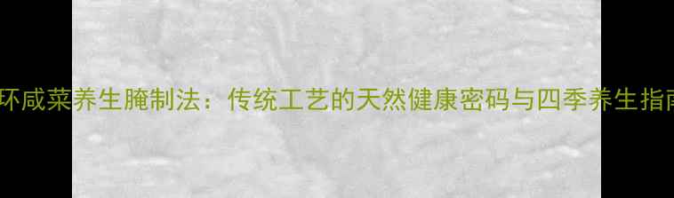 地环咸菜养生腌制法传统工艺的天然健康密码与四季养生指南