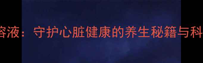 地高辛口服溶液守护心脏健康的养生秘籍与科学使用指南