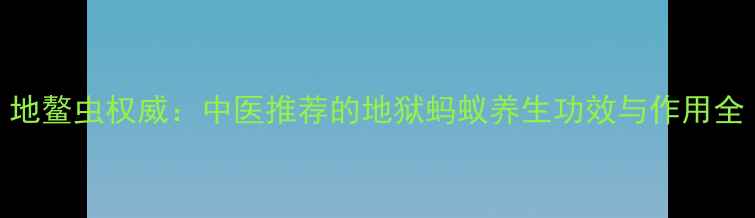 地鳌虫权威中医推荐的地狱蚂蚁养生功效与作用全
