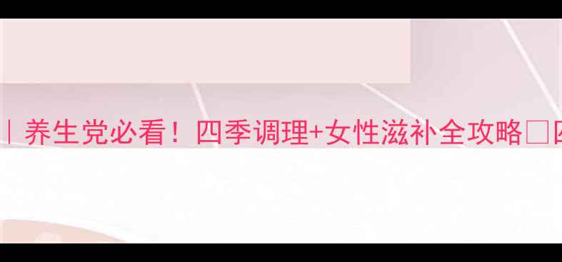 地黄丸的N种神仙吃法养生党必看四季调理女性滋补全攻略四季养肾秘籍大公开