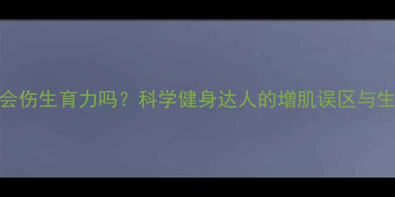图片 增肌粉真的会伤生育力吗？科学健身达人的增肌误区与生育保护指南