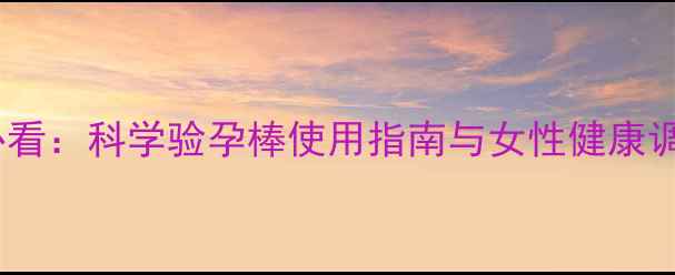 图片 备孕养生必看：科学验孕棒使用指南与女性健康调理全攻略1
