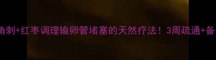 备孕必看皂角刺红枣调理输卵管堵塞的天然疗法3周疏通备孕经验分享