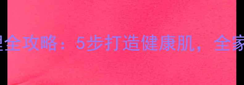 复方新洁尔灭居家护理全攻略5步打造健康肌全家老小安心养出好气色
