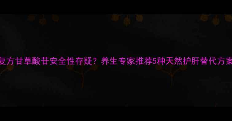 复方甘草酸苷安全性存疑养生专家推荐5种天然护肝替代方案
