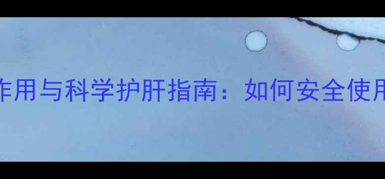 复方益肝灵胶囊副作用与科学护肝指南如何安全使用并守护肝脏健康