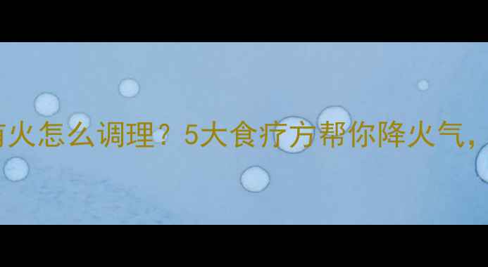 夏季体内有火怎么调理5大食疗方帮你降火气平衡阴阳