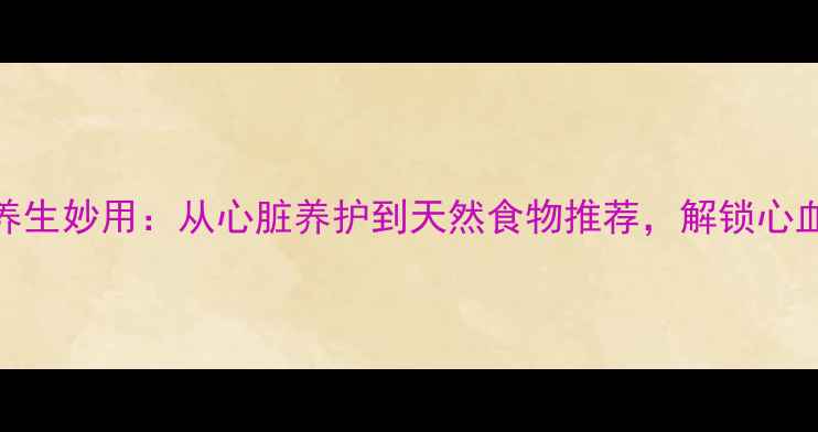 多巴酚丁胺的养生妙用从心脏养护到天然食物推荐解锁心血管健康新密码