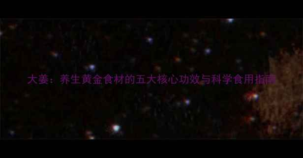 大姜养生黄金食材的五大核心功效与科学食用指南