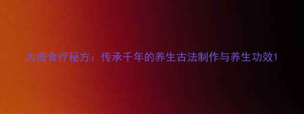图片 大曲食疗秘方：传承千年的养生古法制作与养生功效1
